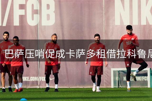 巴萨压哨促成卡萨多租借拉科鲁尼亚交易详情